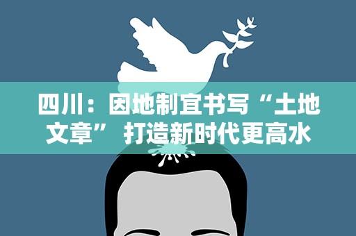 四川：因地制宜书写“土地文章” 打造新时代更高水平“天府粮仓”