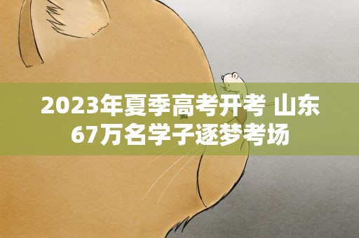 2023年夏季高考开考 山东67万名学子逐梦考场