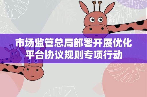 市场监管总局部署开展优化平台协议规则专项行动