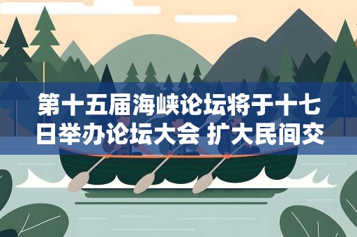 第十五届海峡论坛将于十七日举办论坛大会 扩大民间交流 深化融合发展