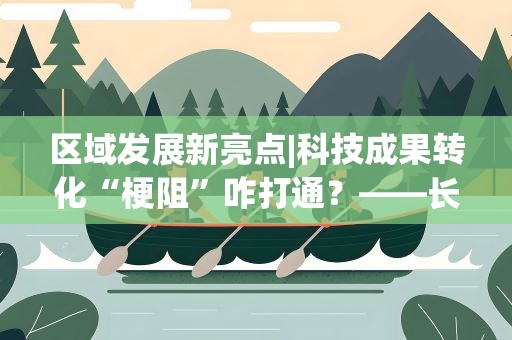 区域发展新亮点|科技成果转化“梗阻”咋打通？——长三角一体化发展新观察之一