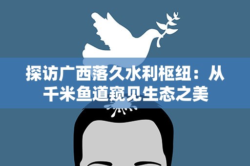 探访广西落久水利枢纽：从千米鱼道窥见生态之美