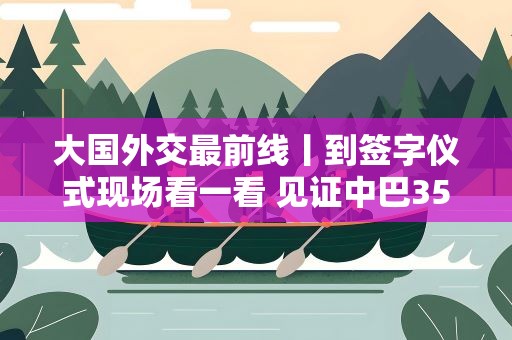 大国外交最前线丨到签字仪式现场看一看 见证中巴35年友谊的首日封