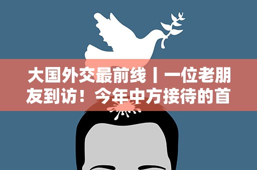 大国外交最前线丨一位老朋友到访！今年中方接待的首位阿拉伯国家元首
