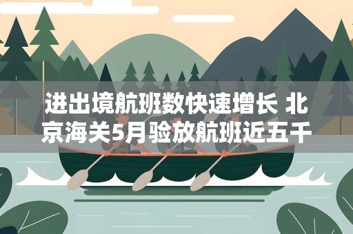 进出境航班数快速增长 北京海关5月验放航班近五千架次