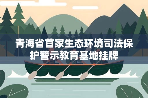 青海省首家生态环境司法保护警示教育基地挂牌