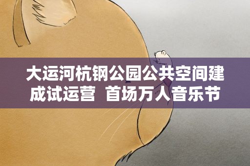 大运河杭钢公园公共空间建成试运营 首场万人音乐节将亮相
