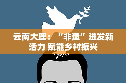 云南大理：“非遗”迸发新活力 赋能乡村振兴