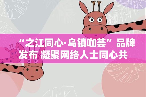 “之江同心·乌镇咖荟”品牌发布 凝聚网络人士同心共识