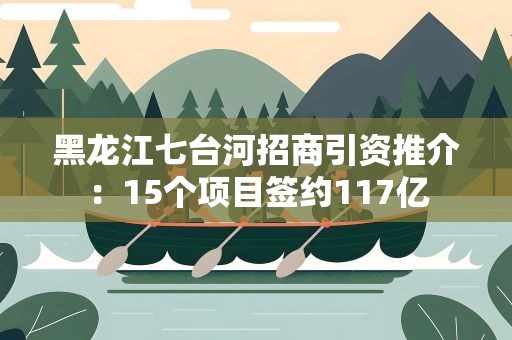 黑龙江七台河招商引资推介：15个项目签约117亿
