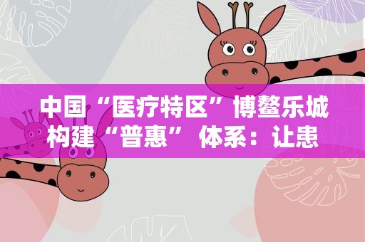 中国“医疗特区”博鳌乐城构建“普惠” 体系：让患者“用得起”国际创新药