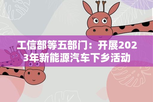 工信部等五部门：开展2023年新能源汽车下乡活动