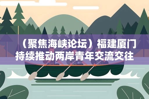 （聚焦海峡论坛）福建厦门持续推动两岸青年交流交往、交心交融