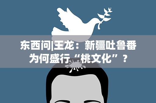 东西问|王龙：新疆吐鲁番为何盛行“桃文化”？