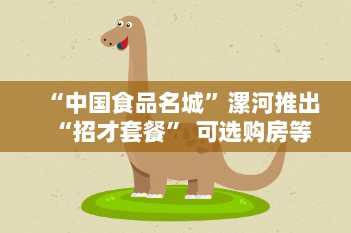 “中国食品名城”漯河推出“招才套餐” 可选购房等