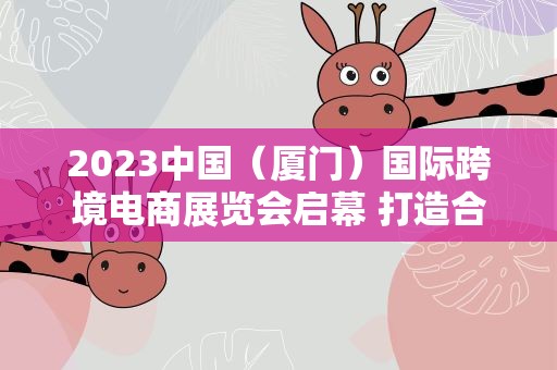 2023中国（厦门）国际跨境电商展览会启幕 打造合作共赢新平台
